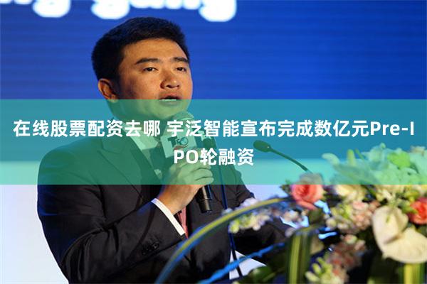 在线股票配资去哪 宇泛智能宣布完成数亿元Pre-IPO轮融资