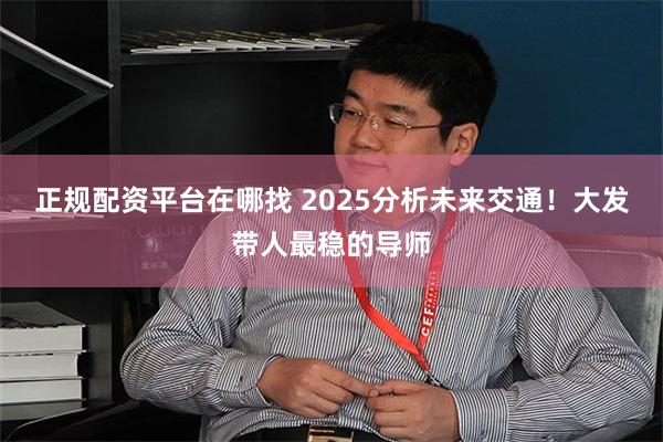 正规配资平台在哪找 2025分析未来交通！大发带人最稳的导师