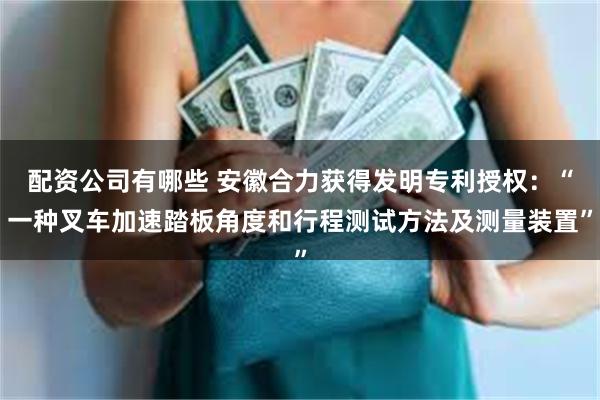配资公司有哪些 安徽合力获得发明专利授权：“一种叉车加速踏板角度和行程测试方法及测量装置”