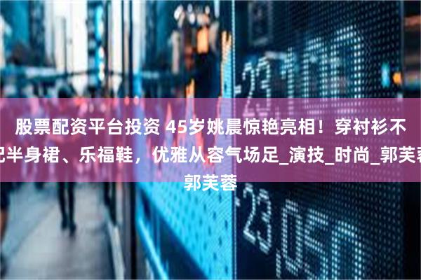 股票配资平台投资 45岁姚晨惊艳亮相！穿衬衫不配半身裙、乐福鞋，优雅从容气场足_演技_时尚_郭芙蓉