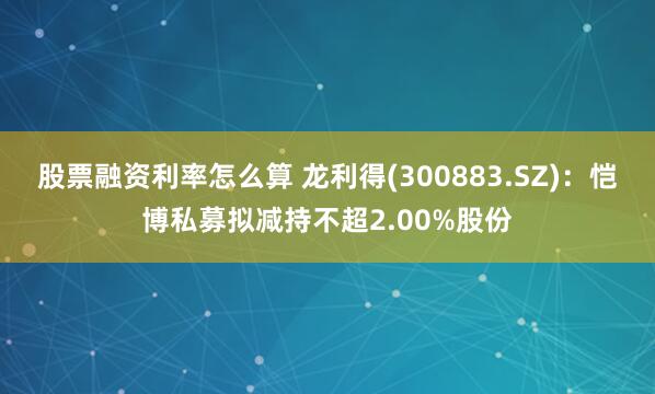 股票融资利率怎么算 龙利得(300883.SZ)：恺博私募拟减持不超2.00%股份