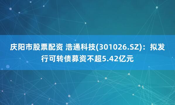 庆阳市股票配资 浩通科技(301026.SZ)：拟发行可转债募资不超5.42亿元