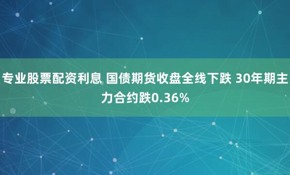 专业股票配资利息 国债期货收盘全线下跌 30年期主力合约跌0.36%