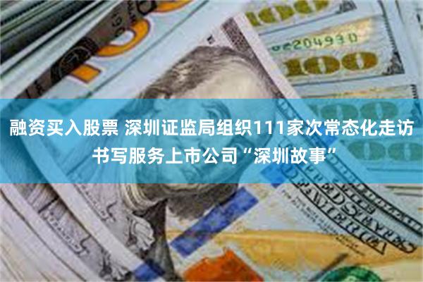 融资买入股票 深圳证监局组织111家次常态化走访 书写服务上市公司“深圳故事”