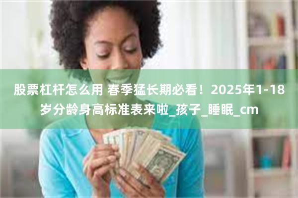 股票杠杆怎么用 春季猛长期必看！2025年1-18岁分龄身高标准表来啦_孩子_睡眠_cm