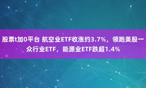 股票t加0平台 航空业ETF收涨约3.7%，领跑美股一众行业ETF，能源业ETF跌超1.4%