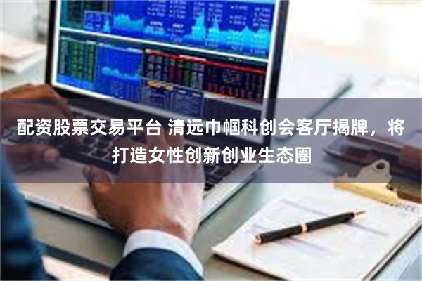 配资股票交易平台 清远巾帼科创会客厅揭牌，将打造女性创新创业生态圈