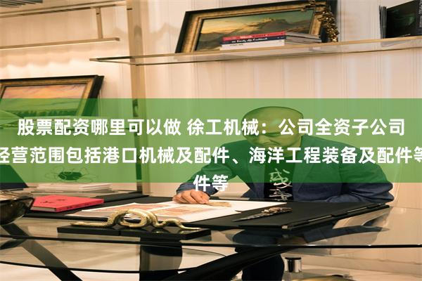 股票配资哪里可以做 徐工机械：公司全资子公司经营范围包括港口机械及配件、海洋工程装备及配件等