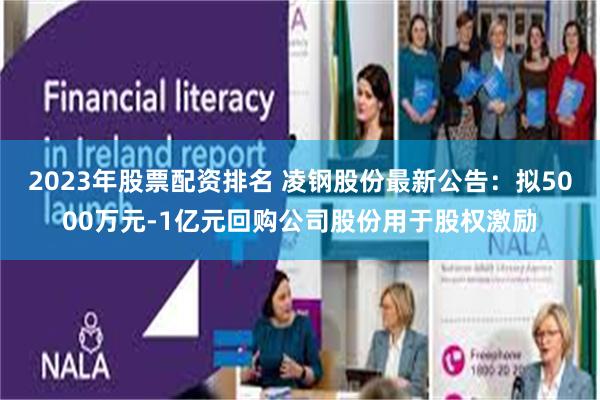 2023年股票配资排名 凌钢股份最新公告：拟5000万元-1亿元回购公司股份用于股权激励