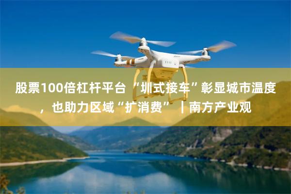 股票100倍杠杆平台 “圳式接车”彰显城市温度，也助力区域“扩消费” ｜南方产业观