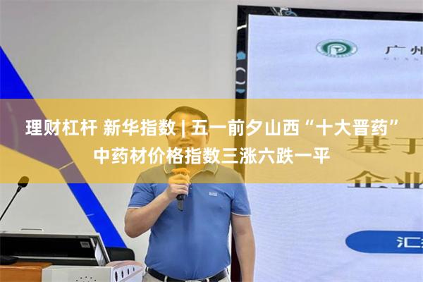 理财杠杆 新华指数 | 五一前夕山西“十大晋药”中药材价格指数三涨六跌一平