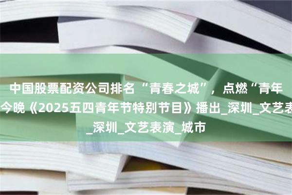 中国股票配资公司排名 “青春之城”，点燃“青年热情”，今晚《2025五四青年节特别节目》播出_深圳_文艺表演_城市