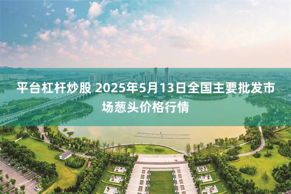 平台杠杆炒股 2025年5月13日全国主要批发市场葱头价格行情