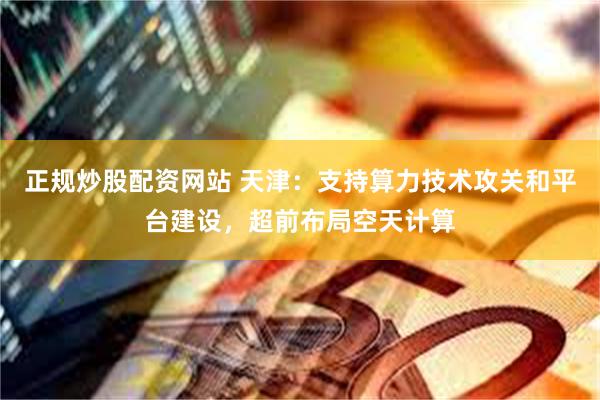 正规炒股配资网站 天津：支持算力技术攻关和平台建设，超前布局空天计算