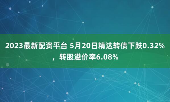 2023最新配资平台 5月20日精达转债下跌0.32%，转股溢价率6.08%