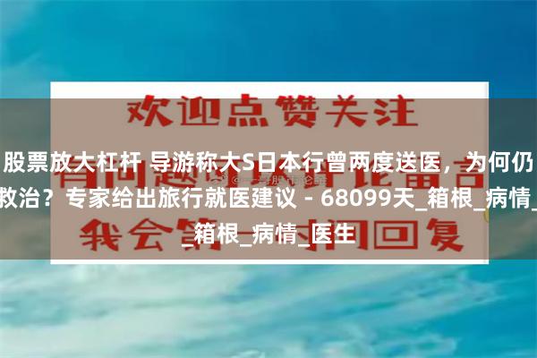 股票放大杠杆 导游称大S日本行曾两度送医，为何仍耽误救治？专家给出旅行就医建议 - 68099天_箱根_病情_医生