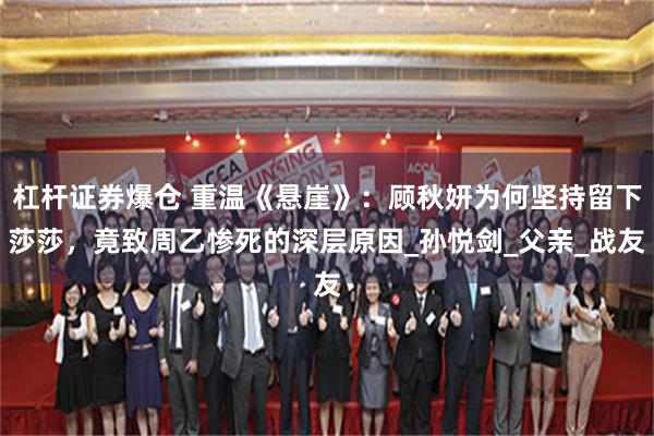 杠杆证券爆仓 重温《悬崖》：顾秋妍为何坚持留下莎莎，竟致周乙惨死的深层原因_孙悦剑_父亲_战友