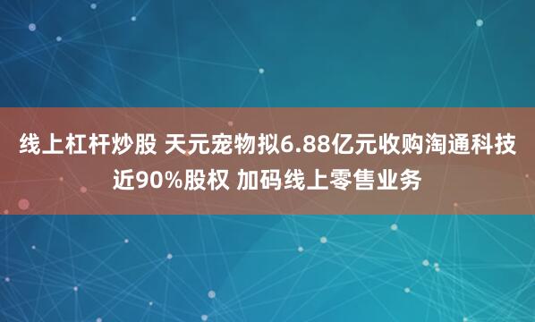 线上杠杆炒股 天元宠物拟6.88亿元收购淘通科技近90%股权 加码线上零售业务