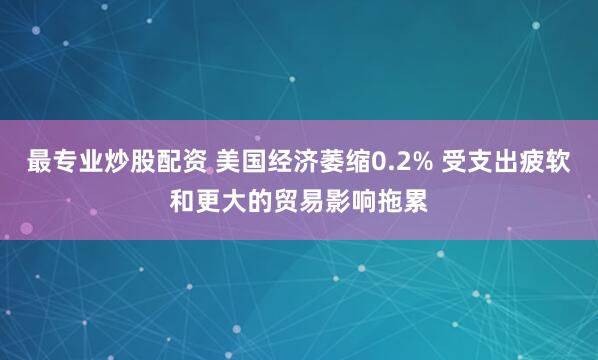 最专业炒股配资 美国经济萎缩0.2% 受支出疲软和更大的贸易影响拖累