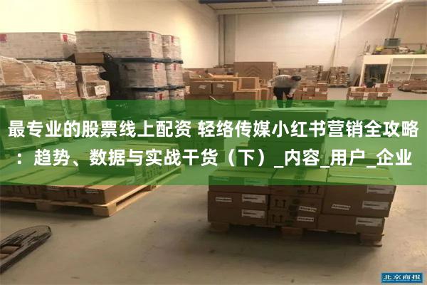 最专业的股票线上配资 轻络传媒小红书营销全攻略：趋势、数据与实战干货（下）_内容_用户_企业