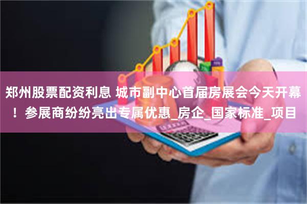 郑州股票配资利息 城市副中心首届房展会今天开幕！参展商纷纷亮出专属优惠_房企_国家标准_项目