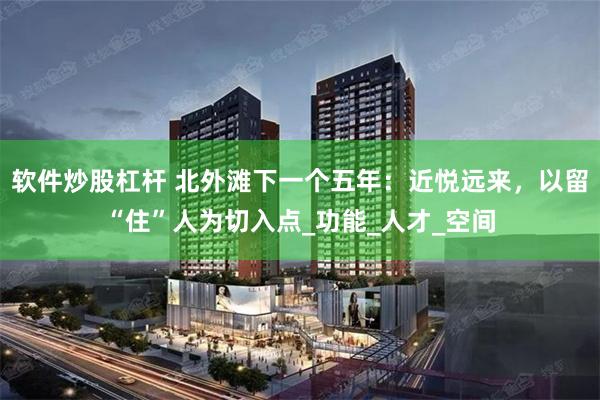 软件炒股杠杆 北外滩下一个五年：近悦远来，以留“住”人为切入点_功能_人才_空间