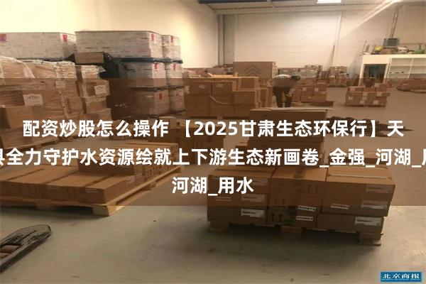 配资炒股怎么操作 【2025甘肃生态环保行】天祝县全力守护水资源绘就上下游生态新画卷_金强_河湖_用水