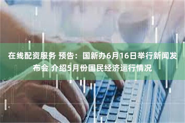 在线配资服务 预告：国新办6月16日举行新闻发布会 介绍5月份国民经济运行情况