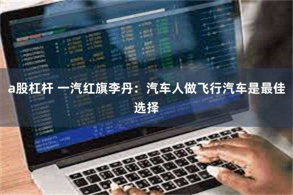 a股杠杆 一汽红旗李丹：汽车人做飞行汽车是最佳选择