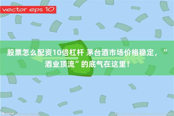 股票怎么配资10倍杠杆 茅台酒市场价格稳定，“酒业顶流”的底气在这里！