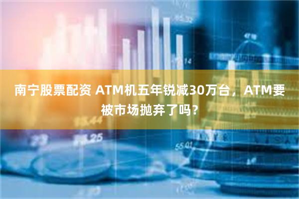 南宁股票配资 ATM机五年锐减30万台，ATM要被市场抛弃了吗？