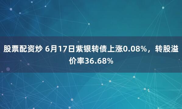 股票配资炒 6月17日紫银转债上涨0.08%，转股溢价率36.68%