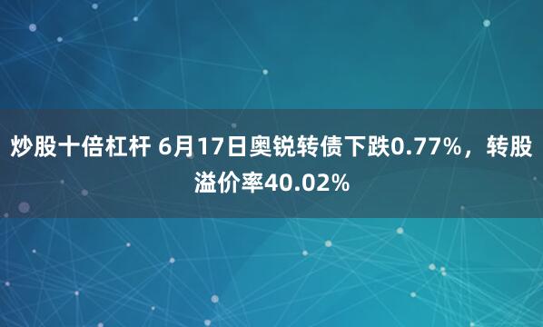 炒股十倍杠杆 6月17日奥锐转债下跌0.77%，转股溢价率40.02%