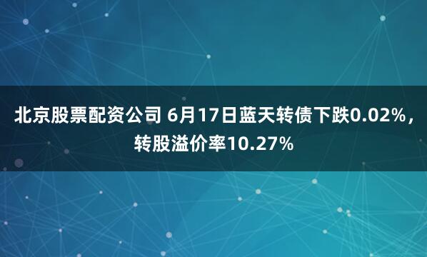 北京股票配资公司 6月17日蓝天转债下跌0.02%，转股溢价率10.27%
