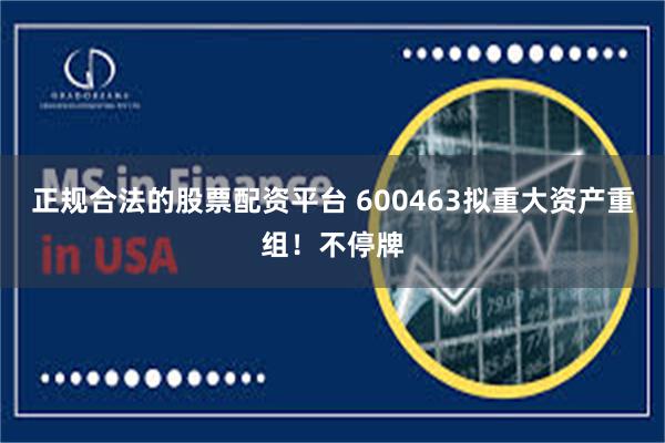 正规合法的股票配资平台 600463拟重大资产重组！不停牌