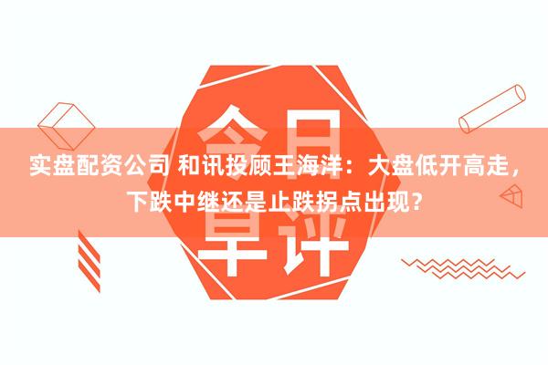实盘配资公司 和讯投顾王海洋：大盘低开高走，下跌中继还是止跌拐点出现？