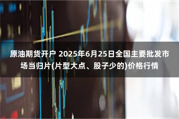 原油期货开户 2025年6月25日全国主要批发市场当归片(片型大点、股子少的)价格行情