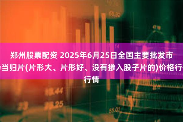 郑州股票配资 2025年6月25日全国主要批发市场当归片(片形大、片形好、没有掺入股子片的)价格行情