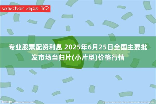 专业股票配资利息 2025年6月25日全国主要批发市场当归片(小片型)价格行情