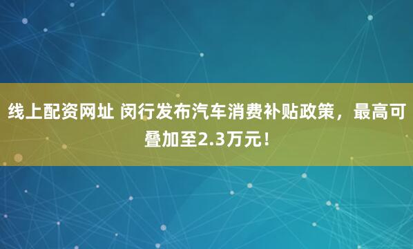 线上配资网址 闵行发布汽车消费补贴政策，最高可叠加至2.3万元！