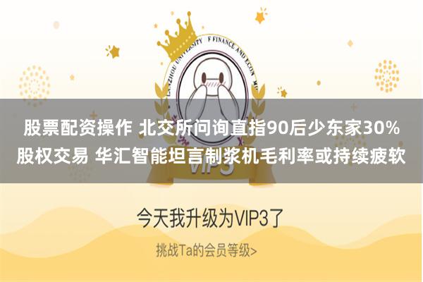 股票配资操作 北交所问询直指90后少东家30%股权交易 华汇智能坦言制浆机毛利率或持续疲软