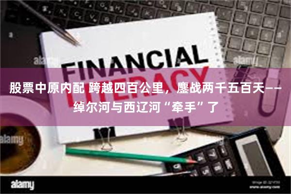股票中原内配 跨越四百公里，鏖战两千五百天——绰尔河与西辽河“牵手”了