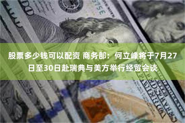 股票多少钱可以配资 商务部：何立峰将于7月27日至30日赴瑞典与美方举行经贸会谈