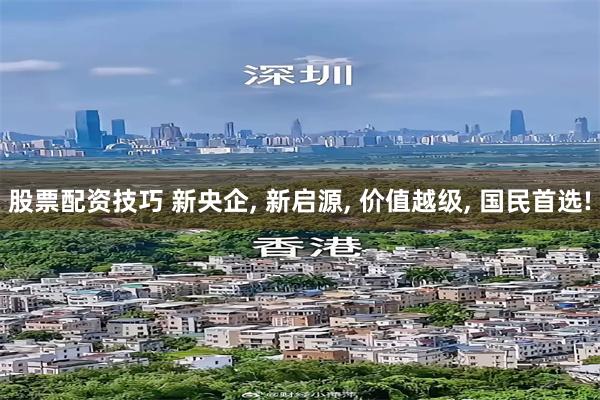 股票配资技巧 新央企, 新启源, 价值越级, 国民首选!