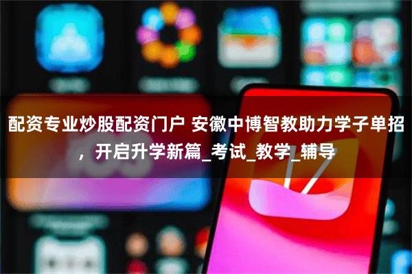 配资专业炒股配资门户 安徽中博智教助力学子单招，开启升学新篇_考试_教学_辅导