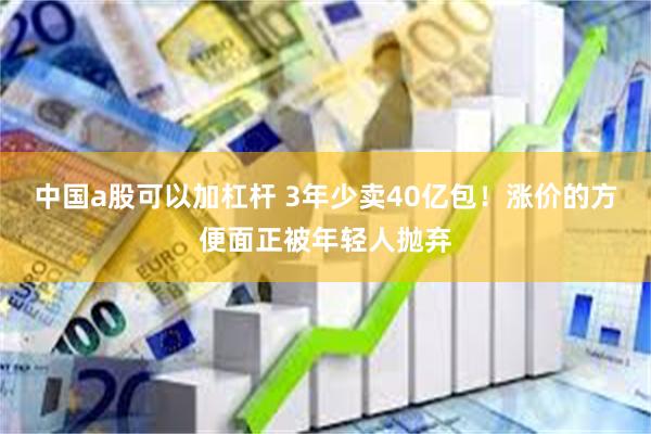 中国a股可以加杠杆 3年少卖40亿包！涨价的方便面正被年轻人抛弃