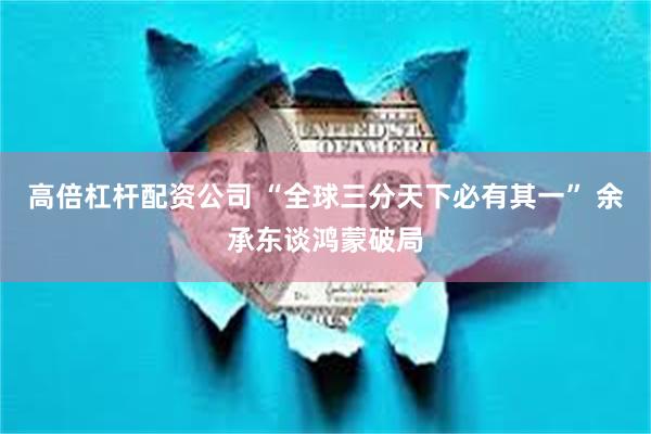 高倍杠杆配资公司 “全球三分天下必有其一” 余承东谈鸿蒙破局
