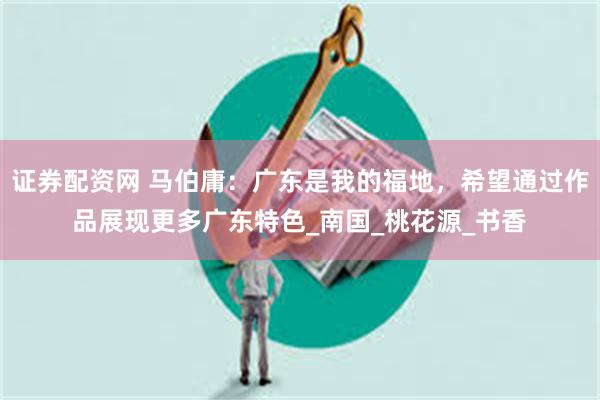 证券配资网 马伯庸：广东是我的福地，希望通过作品展现更多广东特色_南国_桃花源_书香