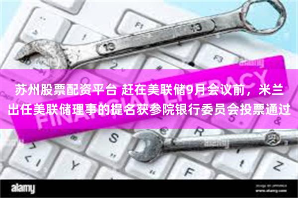苏州股票配资平台 赶在美联储9月会议前，米兰出任美联储理事的提名获参院银行委员会投票通过