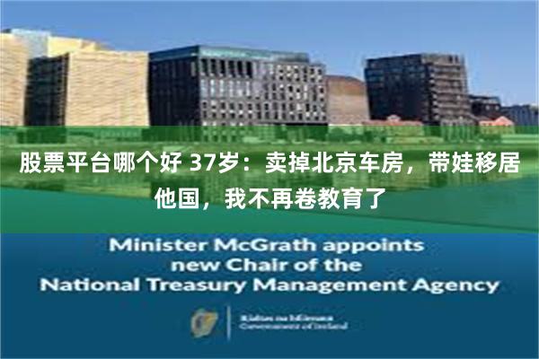 股票平台哪个好 37岁：卖掉北京车房，带娃移居他国，我不再卷教育了